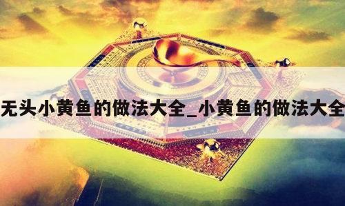 无头小黄鱼的做法大全_小黄鱼的做法大全