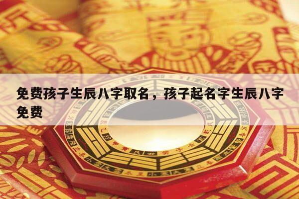 免费孩子生辰八字取名，孩子起名字生辰八字免费