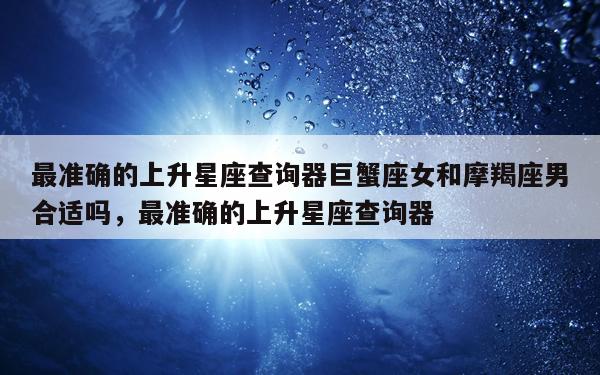 最准确的上升星座查询器巨蟹座女和摩羯座男合适吗，最准确的上升星座查询器