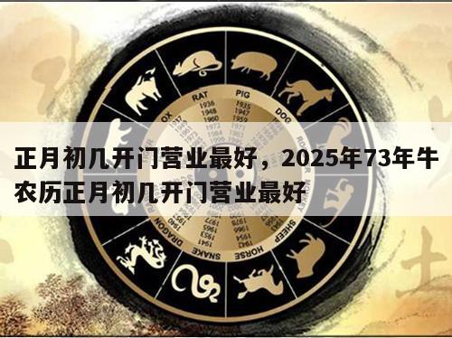 正月初几开门营业最好，2025年73年牛农历正月初几开门营业最好