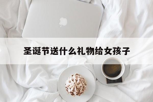  圣诞节送什么礼物给女孩子（圣诞节送什么礼物给女孩子比较适合）