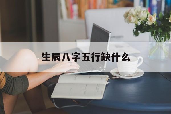 生辰八字五行缺什么：生辰八字五行缺什么免费查询